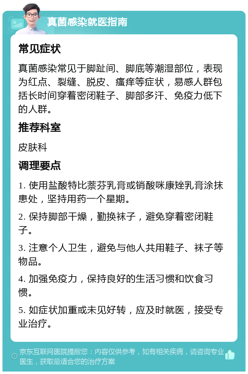 真菌感染就医指南 常见症状 真菌感染常见于脚趾间、脚底等潮湿部位，表现为红点、裂缝、脱皮、瘙痒等症状，易感人群包括长时间穿着密闭鞋子、脚部多汗、免疫力低下的人群。 推荐科室 皮肤科 调理要点 1. 使用盐酸特比萘芬乳膏或销酸咪康矬乳膏涂抹患处，坚持用药一个星期。 2. 保持脚部干燥，勤换袜子，避免穿着密闭鞋子。 3. 注意个人卫生，避免与他人共用鞋子、袜子等物品。 4. 加强免疫力，保持良好的生活习惯和饮食习惯。 5. 如症状加重或未见好转，应及时就医，接受专业治疗。