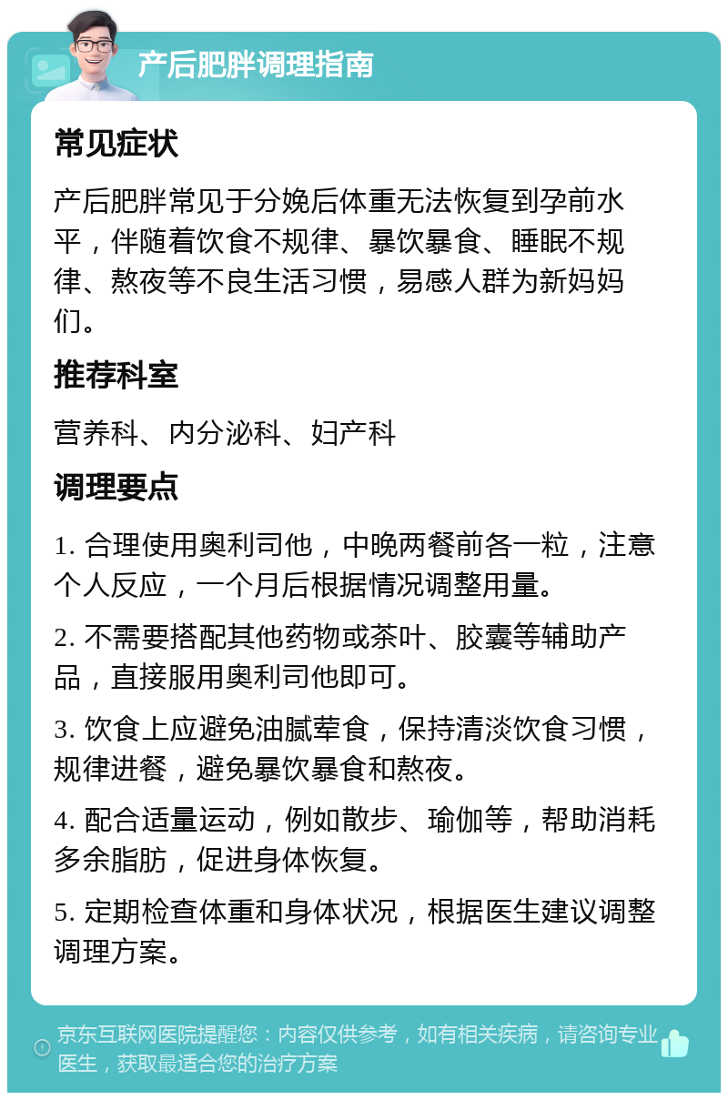 产后肥胖调理指南 常见症状 产后肥胖常见于分娩后体重无法恢复到孕前水平，伴随着饮食不规律、暴饮暴食、睡眠不规律、熬夜等不良生活习惯，易感人群为新妈妈们。 推荐科室 营养科、内分泌科、妇产科 调理要点 1. 合理使用奥利司他，中晚两餐前各一粒，注意个人反应，一个月后根据情况调整用量。 2. 不需要搭配其他药物或茶叶、胶囊等辅助产品，直接服用奥利司他即可。 3. 饮食上应避免油腻荤食，保持清淡饮食习惯，规律进餐，避免暴饮暴食和熬夜。 4. 配合适量运动，例如散步、瑜伽等，帮助消耗多余脂肪，促进身体恢复。 5. 定期检查体重和身体状况，根据医生建议调整调理方案。