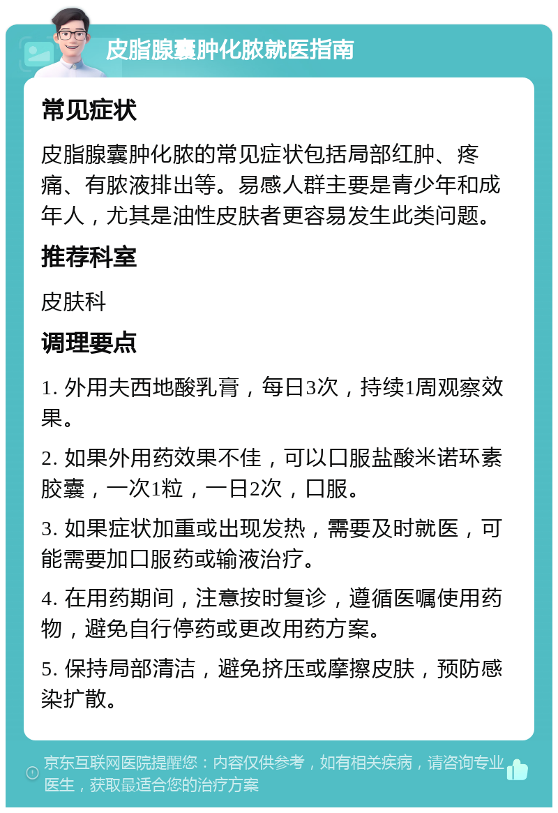 皮脂腺囊肿化脓就医指南 常见症状 皮脂腺囊肿化脓的常见症状包括局部红肿、疼痛、有脓液排出等。易感人群主要是青少年和成年人，尤其是油性皮肤者更容易发生此类问题。 推荐科室 皮肤科 调理要点 1. 外用夫西地酸乳膏，每日3次，持续1周观察效果。 2. 如果外用药效果不佳，可以口服盐酸米诺环素胶囊，一次1粒，一日2次，口服。 3. 如果症状加重或出现发热，需要及时就医，可能需要加口服药或输液治疗。 4. 在用药期间，注意按时复诊，遵循医嘱使用药物，避免自行停药或更改用药方案。 5. 保持局部清洁，避免挤压或摩擦皮肤，预防感染扩散。