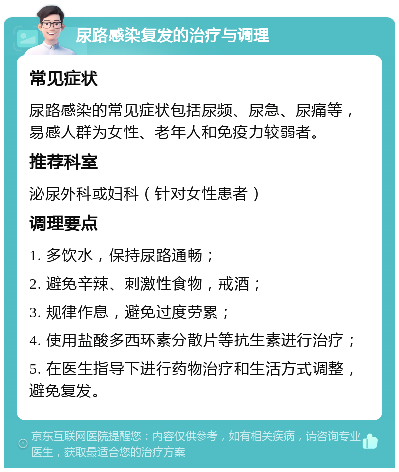 尿路感染复发的治疗与调理 常见症状 尿路感染的常见症状包括尿频、尿急、尿痛等，易感人群为女性、老年人和免疫力较弱者。 推荐科室 泌尿外科或妇科（针对女性患者） 调理要点 1. 多饮水，保持尿路通畅； 2. 避免辛辣、刺激性食物，戒酒； 3. 规律作息，避免过度劳累； 4. 使用盐酸多西环素分散片等抗生素进行治疗； 5. 在医生指导下进行药物治疗和生活方式调整，避免复发。