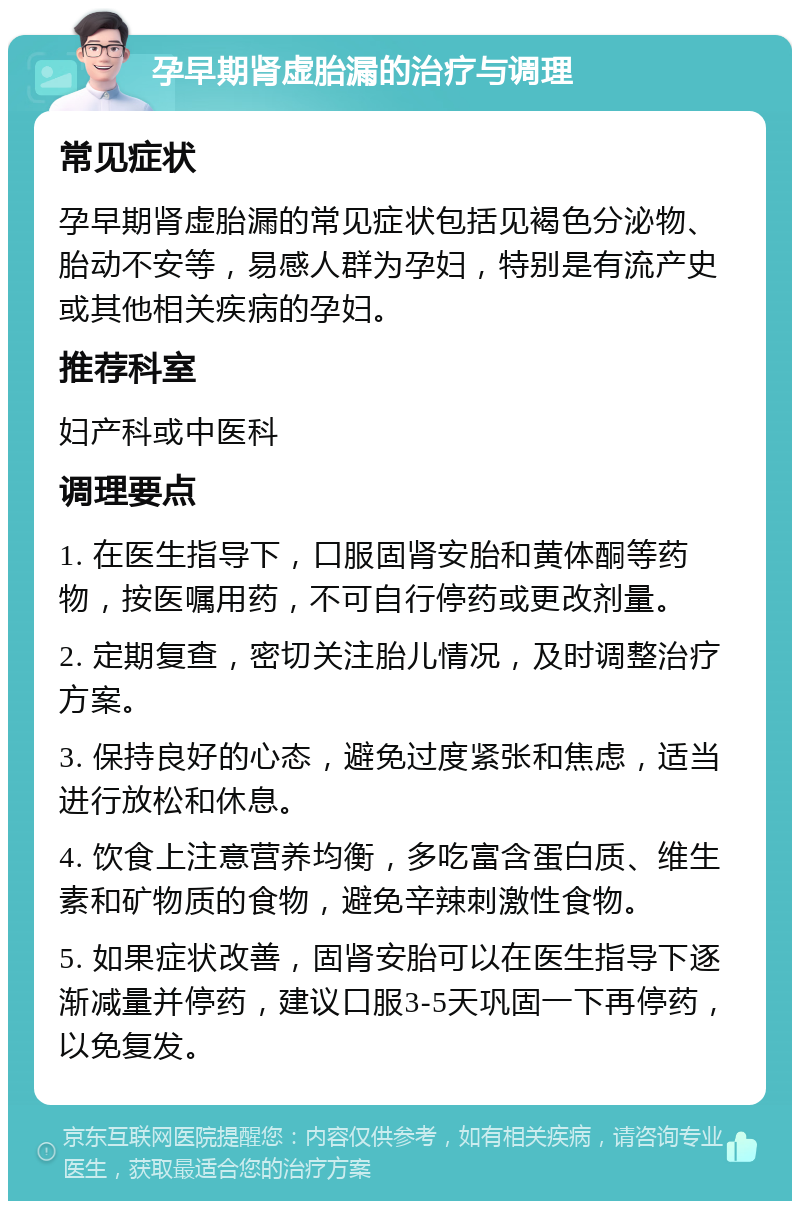 孕早期肾虚胎漏的治疗与调理 常见症状 孕早期肾虚胎漏的常见症状包括见褐色分泌物、胎动不安等，易感人群为孕妇，特别是有流产史或其他相关疾病的孕妇。 推荐科室 妇产科或中医科 调理要点 1. 在医生指导下，口服固肾安胎和黄体酮等药物，按医嘱用药，不可自行停药或更改剂量。 2. 定期复查，密切关注胎儿情况，及时调整治疗方案。 3. 保持良好的心态，避免过度紧张和焦虑，适当进行放松和休息。 4. 饮食上注意营养均衡，多吃富含蛋白质、维生素和矿物质的食物，避免辛辣刺激性食物。 5. 如果症状改善，固肾安胎可以在医生指导下逐渐减量并停药，建议口服3-5天巩固一下再停药，以免复发。