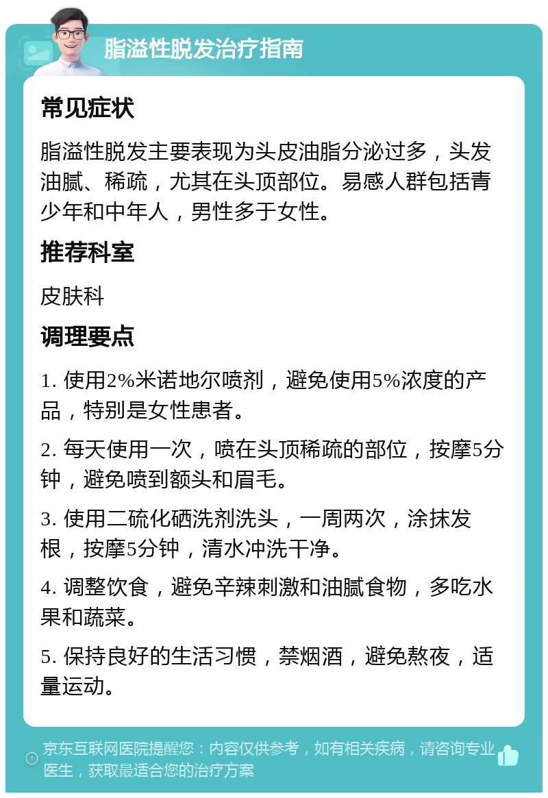 脂溢性脱发治疗指南 常见症状 脂溢性脱发主要表现为头皮油脂分泌过多，头发油腻、稀疏，尤其在头顶部位。易感人群包括青少年和中年人，男性多于女性。 推荐科室 皮肤科 调理要点 1. 使用2%米诺地尔喷剂，避免使用5%浓度的产品，特别是女性患者。 2. 每天使用一次，喷在头顶稀疏的部位，按摩5分钟，避免喷到额头和眉毛。 3. 使用二硫化硒洗剂洗头，一周两次，涂抹发根，按摩5分钟，清水冲洗干净。 4. 调整饮食，避免辛辣刺激和油腻食物，多吃水果和蔬菜。 5. 保持良好的生活习惯，禁烟酒，避免熬夜，适量运动。