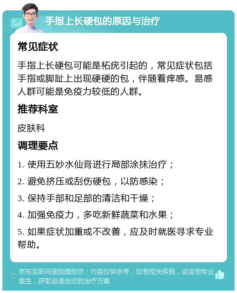 手指上长硬包的原因与治疗 常见症状 手指上长硬包可能是柘疣引起的，常见症状包括手指或脚趾上出现硬硬的包，伴随着痒感。易感人群可能是免疫力较低的人群。 推荐科室 皮肤科 调理要点 1. 使用五妙水仙膏进行局部涂抹治疗； 2. 避免挤压或刮伤硬包，以防感染； 3. 保持手部和足部的清洁和干燥； 4. 加强免疫力，多吃新鲜蔬菜和水果； 5. 如果症状加重或不改善，应及时就医寻求专业帮助。