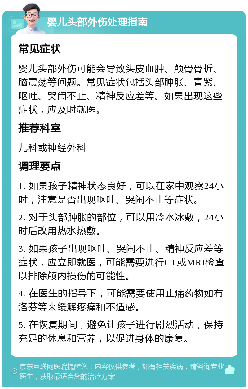 婴儿头部外伤处理指南 常见症状 婴儿头部外伤可能会导致头皮血肿、颅骨骨折、脑震荡等问题。常见症状包括头部肿胀、青紫、呕吐、哭闹不止、精神反应差等。如果出现这些症状，应及时就医。 推荐科室 儿科或神经外科 调理要点 1. 如果孩子精神状态良好，可以在家中观察24小时，注意是否出现呕吐、哭闹不止等症状。 2. 对于头部肿胀的部位，可以用冷水冰敷，24小时后改用热水热敷。 3. 如果孩子出现呕吐、哭闹不止、精神反应差等症状，应立即就医，可能需要进行CT或MRI检查以排除颅内损伤的可能性。 4. 在医生的指导下，可能需要使用止痛药物如布洛芬等来缓解疼痛和不适感。 5. 在恢复期间，避免让孩子进行剧烈活动，保持充足的休息和营养，以促进身体的康复。