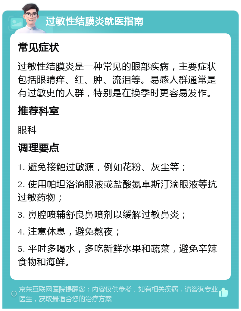 过敏性结膜炎就医指南 常见症状 过敏性结膜炎是一种常见的眼部疾病，主要症状包括眼睛痒、红、肿、流泪等。易感人群通常是有过敏史的人群，特别是在换季时更容易发作。 推荐科室 眼科 调理要点 1. 避免接触过敏源，例如花粉、灰尘等； 2. 使用帕坦洛滴眼液或盐酸氮卓斯汀滴眼液等抗过敏药物； 3. 鼻腔喷辅舒良鼻喷剂以缓解过敏鼻炎； 4. 注意休息，避免熬夜； 5. 平时多喝水，多吃新鲜水果和蔬菜，避免辛辣食物和海鲜。