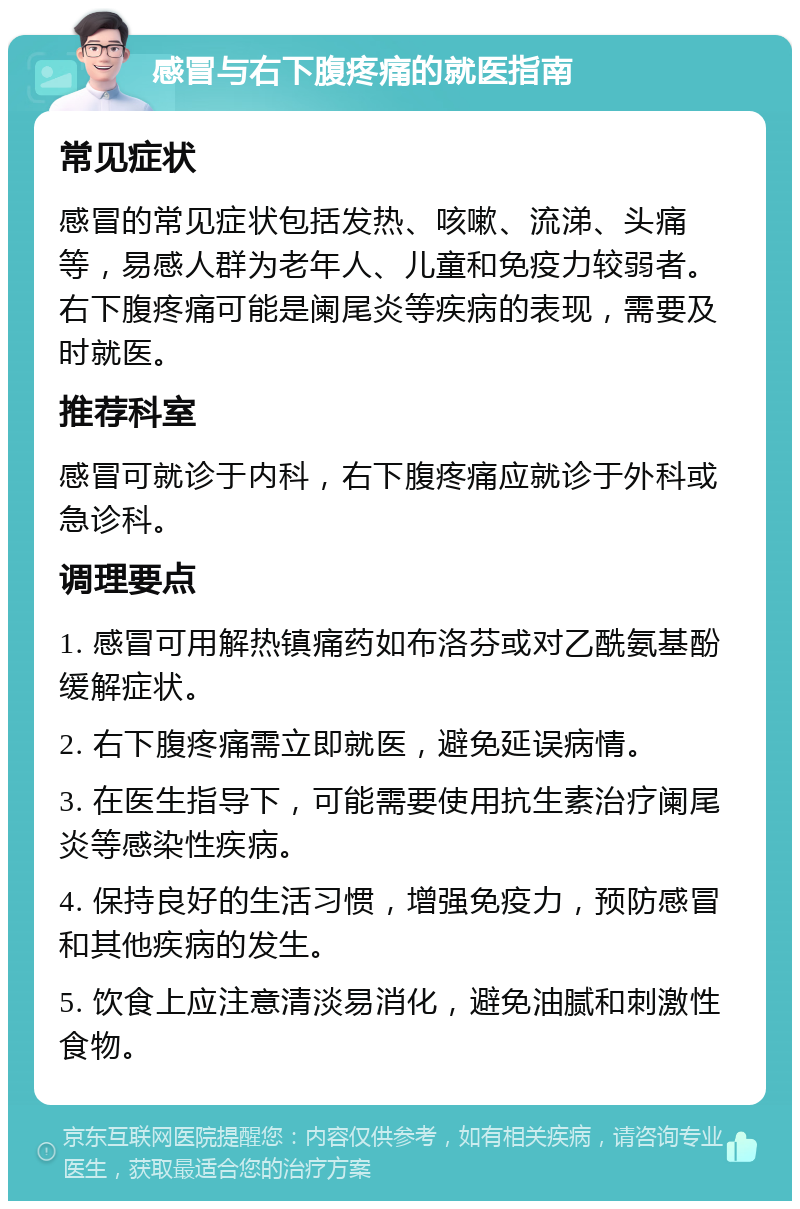 感冒与右下腹疼痛的就医指南 常见症状 感冒的常见症状包括发热、咳嗽、流涕、头痛等，易感人群为老年人、儿童和免疫力较弱者。右下腹疼痛可能是阑尾炎等疾病的表现，需要及时就医。 推荐科室 感冒可就诊于内科，右下腹疼痛应就诊于外科或急诊科。 调理要点 1. 感冒可用解热镇痛药如布洛芬或对乙酰氨基酚缓解症状。 2. 右下腹疼痛需立即就医，避免延误病情。 3. 在医生指导下，可能需要使用抗生素治疗阑尾炎等感染性疾病。 4. 保持良好的生活习惯，增强免疫力，预防感冒和其他疾病的发生。 5. 饮食上应注意清淡易消化，避免油腻和刺激性食物。