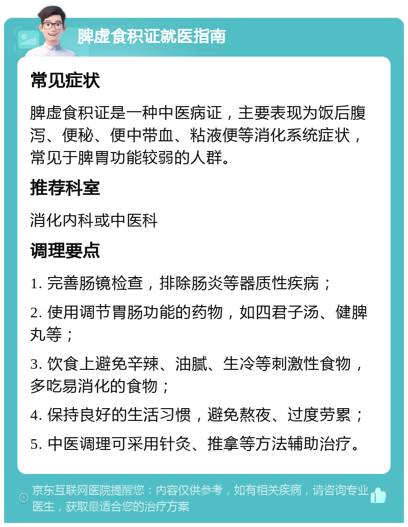 脾虚食积证就医指南 常见症状 脾虚食积证是一种中医病证，主要表现为饭后腹泻、便秘、便中带血、粘液便等消化系统症状，常见于脾胃功能较弱的人群。 推荐科室 消化内科或中医科 调理要点 1. 完善肠镜检查，排除肠炎等器质性疾病； 2. 使用调节胃肠功能的药物，如四君子汤、健脾丸等； 3. 饮食上避免辛辣、油腻、生冷等刺激性食物，多吃易消化的食物； 4. 保持良好的生活习惯，避免熬夜、过度劳累； 5. 中医调理可采用针灸、推拿等方法辅助治疗。