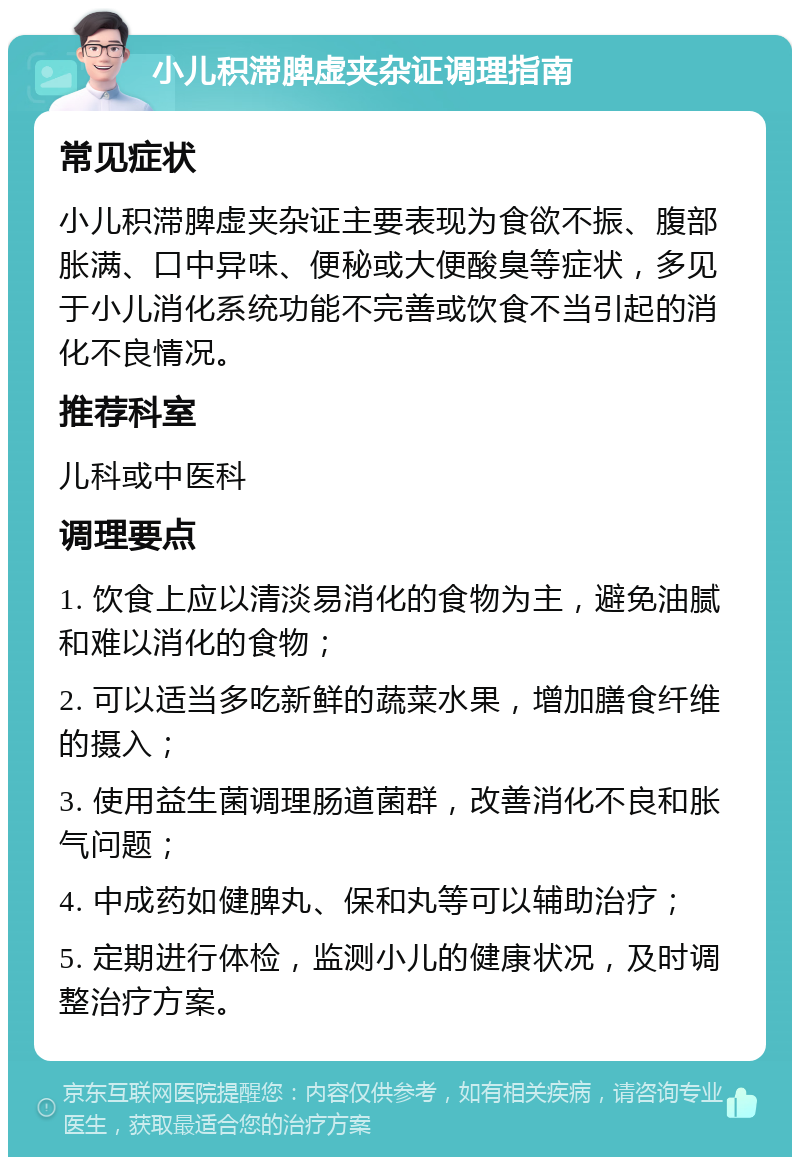 小儿积滞脾虚夹杂证调理指南 常见症状 小儿积滞脾虚夹杂证主要表现为食欲不振、腹部胀满、口中异味、便秘或大便酸臭等症状，多见于小儿消化系统功能不完善或饮食不当引起的消化不良情况。 推荐科室 儿科或中医科 调理要点 1. 饮食上应以清淡易消化的食物为主，避免油腻和难以消化的食物； 2. 可以适当多吃新鲜的蔬菜水果，增加膳食纤维的摄入； 3. 使用益生菌调理肠道菌群，改善消化不良和胀气问题； 4. 中成药如健脾丸、保和丸等可以辅助治疗； 5. 定期进行体检，监测小儿的健康状况，及时调整治疗方案。