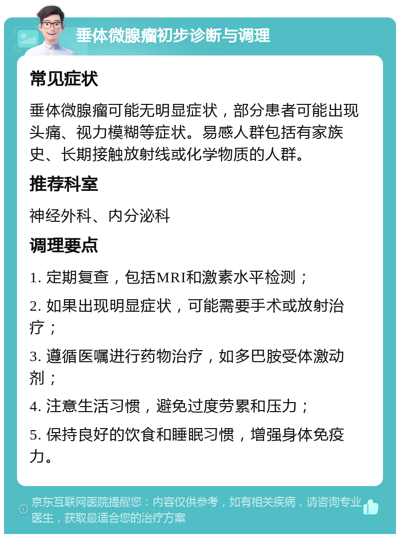 垂体微腺瘤初步诊断与调理 常见症状 垂体微腺瘤可能无明显症状，部分患者可能出现头痛、视力模糊等症状。易感人群包括有家族史、长期接触放射线或化学物质的人群。 推荐科室 神经外科、内分泌科 调理要点 1. 定期复查，包括MRI和激素水平检测； 2. 如果出现明显症状，可能需要手术或放射治疗； 3. 遵循医嘱进行药物治疗，如多巴胺受体激动剂； 4. 注意生活习惯，避免过度劳累和压力； 5. 保持良好的饮食和睡眠习惯，增强身体免疫力。