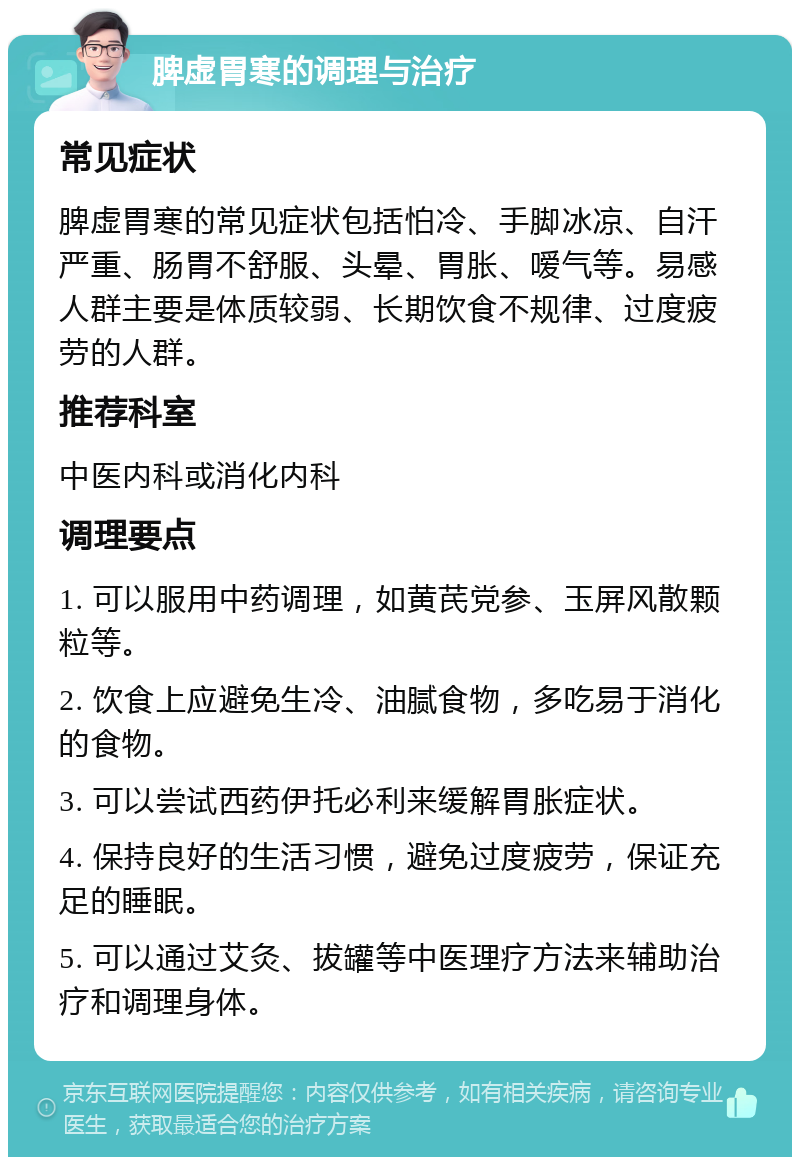 脾虚胃寒的调理与治疗 常见症状 脾虚胃寒的常见症状包括怕冷、手脚冰凉、自汗严重、肠胃不舒服、头晕、胃胀、嗳气等。易感人群主要是体质较弱、长期饮食不规律、过度疲劳的人群。 推荐科室 中医内科或消化内科 调理要点 1. 可以服用中药调理，如黄芪党参、玉屏风散颗粒等。 2. 饮食上应避免生冷、油腻食物，多吃易于消化的食物。 3. 可以尝试西药伊托必利来缓解胃胀症状。 4. 保持良好的生活习惯，避免过度疲劳，保证充足的睡眠。 5. 可以通过艾灸、拔罐等中医理疗方法来辅助治疗和调理身体。