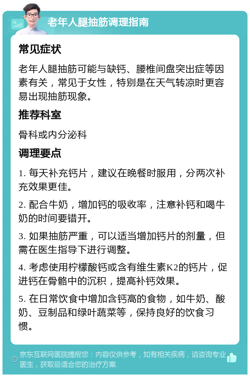 老年人腿抽筋调理指南 常见症状 老年人腿抽筋可能与缺钙、腰椎间盘突出症等因素有关，常见于女性，特别是在天气转凉时更容易出现抽筋现象。 推荐科室 骨科或内分泌科 调理要点 1. 每天补充钙片，建议在晚餐时服用，分两次补充效果更佳。 2. 配合牛奶，增加钙的吸收率，注意补钙和喝牛奶的时间要错开。 3. 如果抽筋严重，可以适当增加钙片的剂量，但需在医生指导下进行调整。 4. 考虑使用柠檬酸钙或含有维生素K2的钙片，促进钙在骨骼中的沉积，提高补钙效果。 5. 在日常饮食中增加含钙高的食物，如牛奶、酸奶、豆制品和绿叶蔬菜等，保持良好的饮食习惯。