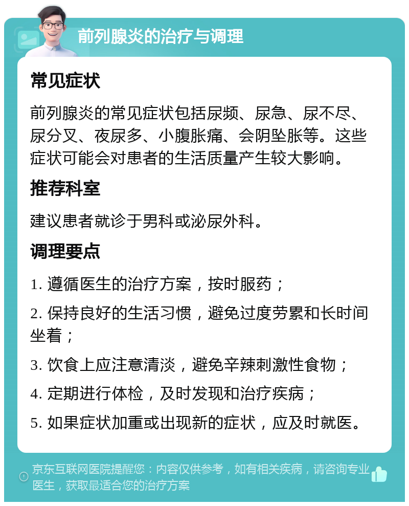 前列腺炎的治疗与调理 常见症状 前列腺炎的常见症状包括尿频、尿急、尿不尽、尿分叉、夜尿多、小腹胀痛、会阴坠胀等。这些症状可能会对患者的生活质量产生较大影响。 推荐科室 建议患者就诊于男科或泌尿外科。 调理要点 1. 遵循医生的治疗方案，按时服药； 2. 保持良好的生活习惯，避免过度劳累和长时间坐着； 3. 饮食上应注意清淡，避免辛辣刺激性食物； 4. 定期进行体检，及时发现和治疗疾病； 5. 如果症状加重或出现新的症状，应及时就医。