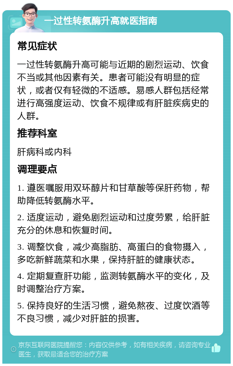 一过性转氨酶升高就医指南 常见症状 一过性转氨酶升高可能与近期的剧烈运动、饮食不当或其他因素有关。患者可能没有明显的症状，或者仅有轻微的不适感。易感人群包括经常进行高强度运动、饮食不规律或有肝脏疾病史的人群。 推荐科室 肝病科或内科 调理要点 1. 遵医嘱服用双环醇片和甘草酸等保肝药物，帮助降低转氨酶水平。 2. 适度运动，避免剧烈运动和过度劳累，给肝脏充分的休息和恢复时间。 3. 调整饮食，减少高脂肪、高蛋白的食物摄入，多吃新鲜蔬菜和水果，保持肝脏的健康状态。 4. 定期复查肝功能，监测转氨酶水平的变化，及时调整治疗方案。 5. 保持良好的生活习惯，避免熬夜、过度饮酒等不良习惯，减少对肝脏的损害。