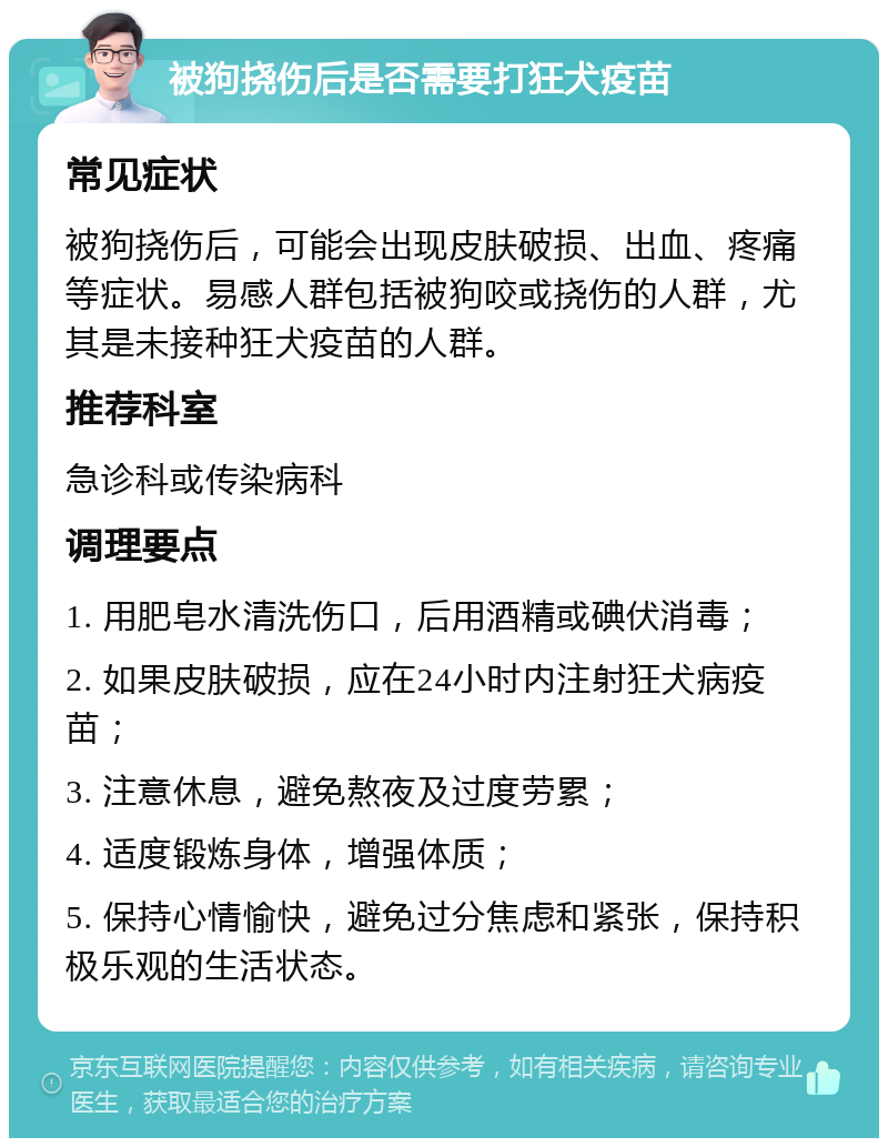 被狗挠伤后是否需要打狂犬疫苗 常见症状 被狗挠伤后，可能会出现皮肤破损、出血、疼痛等症状。易感人群包括被狗咬或挠伤的人群，尤其是未接种狂犬疫苗的人群。 推荐科室 急诊科或传染病科 调理要点 1. 用肥皂水清洗伤口，后用酒精或碘伏消毒； 2. 如果皮肤破损，应在24小时内注射狂犬病疫苗； 3. 注意休息，避免熬夜及过度劳累； 4. 适度锻炼身体，增强体质； 5. 保持心情愉快，避免过分焦虑和紧张，保持积极乐观的生活状态。