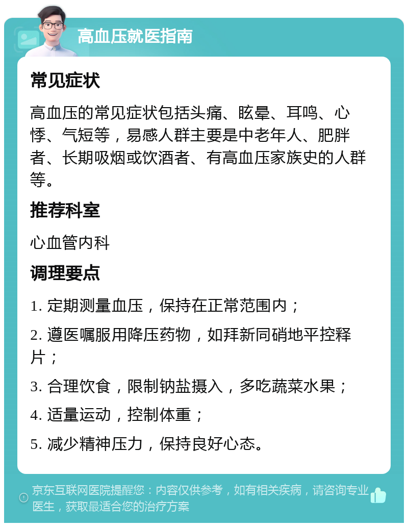 高血压就医指南 常见症状 高血压的常见症状包括头痛、眩晕、耳鸣、心悸、气短等，易感人群主要是中老年人、肥胖者、长期吸烟或饮酒者、有高血压家族史的人群等。 推荐科室 心血管内科 调理要点 1. 定期测量血压，保持在正常范围内； 2. 遵医嘱服用降压药物，如拜新同硝地平控释片； 3. 合理饮食，限制钠盐摄入，多吃蔬菜水果； 4. 适量运动，控制体重； 5. 减少精神压力，保持良好心态。