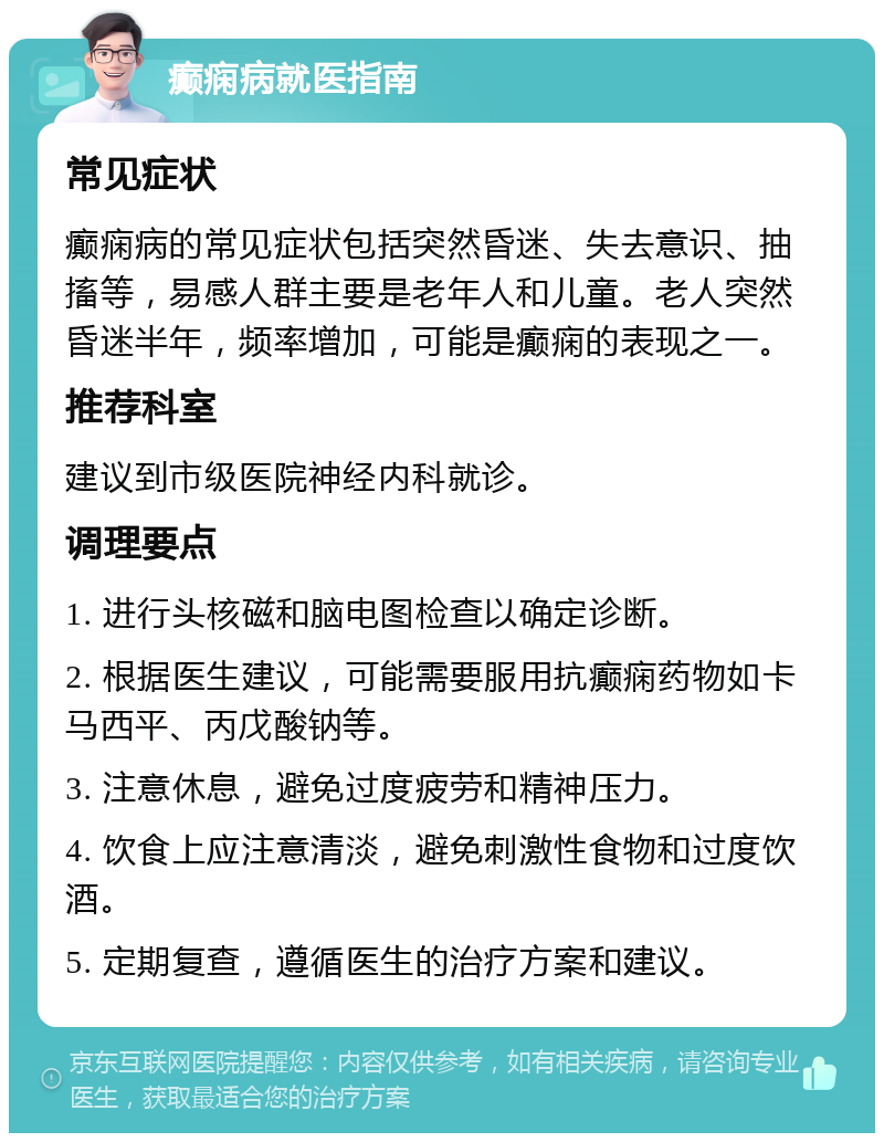 癫痫病就医指南 常见症状 癫痫病的常见症状包括突然昏迷、失去意识、抽搐等，易感人群主要是老年人和儿童。老人突然昏迷半年，频率增加，可能是癫痫的表现之一。 推荐科室 建议到市级医院神经内科就诊。 调理要点 1. 进行头核磁和脑电图检查以确定诊断。 2. 根据医生建议，可能需要服用抗癫痫药物如卡马西平、丙戊酸钠等。 3. 注意休息，避免过度疲劳和精神压力。 4. 饮食上应注意清淡，避免刺激性食物和过度饮酒。 5. 定期复查，遵循医生的治疗方案和建议。