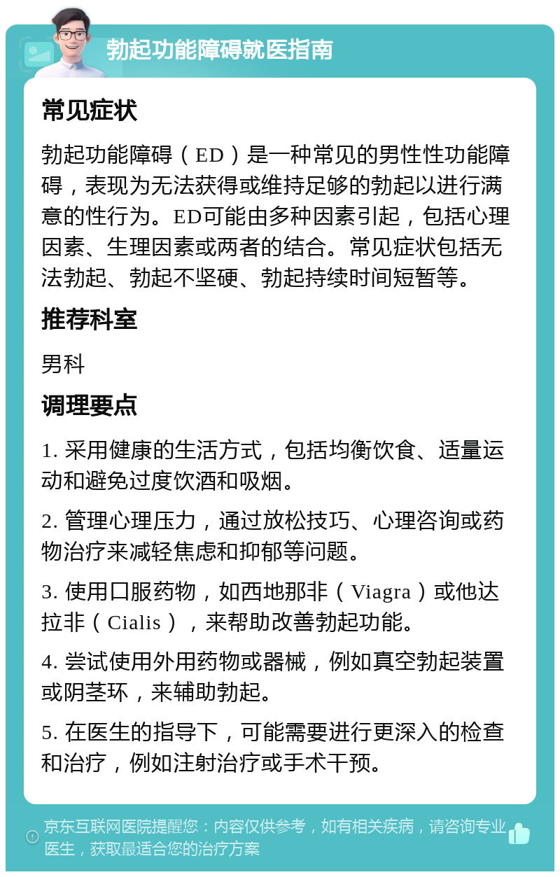 勃起功能障碍就医指南 常见症状 勃起功能障碍（ED）是一种常见的男性性功能障碍，表现为无法获得或维持足够的勃起以进行满意的性行为。ED可能由多种因素引起，包括心理因素、生理因素或两者的结合。常见症状包括无法勃起、勃起不坚硬、勃起持续时间短暂等。 推荐科室 男科 调理要点 1. 采用健康的生活方式，包括均衡饮食、适量运动和避免过度饮酒和吸烟。 2. 管理心理压力，通过放松技巧、心理咨询或药物治疗来减轻焦虑和抑郁等问题。 3. 使用口服药物，如西地那非（Viagra）或他达拉非（Cialis），来帮助改善勃起功能。 4. 尝试使用外用药物或器械，例如真空勃起装置或阴茎环，来辅助勃起。 5. 在医生的指导下，可能需要进行更深入的检查和治疗，例如注射治疗或手术干预。