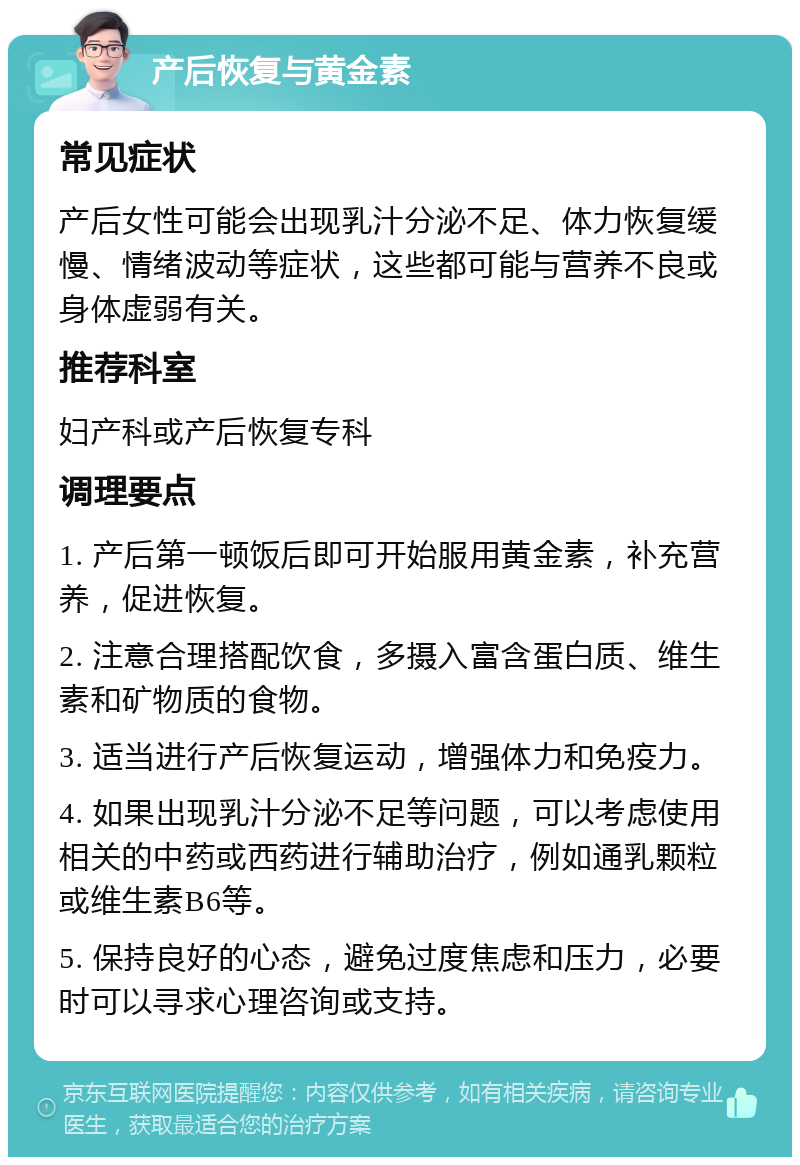 产后恢复与黄金素 常见症状 产后女性可能会出现乳汁分泌不足、体力恢复缓慢、情绪波动等症状，这些都可能与营养不良或身体虚弱有关。 推荐科室 妇产科或产后恢复专科 调理要点 1. 产后第一顿饭后即可开始服用黄金素，补充营养，促进恢复。 2. 注意合理搭配饮食，多摄入富含蛋白质、维生素和矿物质的食物。 3. 适当进行产后恢复运动，增强体力和免疫力。 4. 如果出现乳汁分泌不足等问题，可以考虑使用相关的中药或西药进行辅助治疗，例如通乳颗粒或维生素B6等。 5. 保持良好的心态，避免过度焦虑和压力，必要时可以寻求心理咨询或支持。