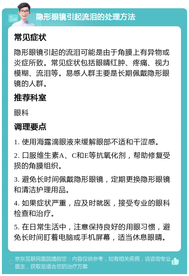 隐形眼镜引起流泪的处理方法 常见症状 隐形眼镜引起的流泪可能是由于角膜上有异物或炎症所致。常见症状包括眼睛红肿、疼痛、视力模糊、流泪等。易感人群主要是长期佩戴隐形眼镜的人群。 推荐科室 眼科 调理要点 1. 使用海露滴眼液来缓解眼部不适和干涩感。 2. 口服维生素A、C和E等抗氧化剂，帮助修复受损的角膜组织。 3. 避免长时间佩戴隐形眼镜，定期更换隐形眼镜和清洁护理用品。 4. 如果症状严重，应及时就医，接受专业的眼科检查和治疗。 5. 在日常生活中，注意保持良好的用眼习惯，避免长时间盯着电脑或手机屏幕，适当休息眼睛。