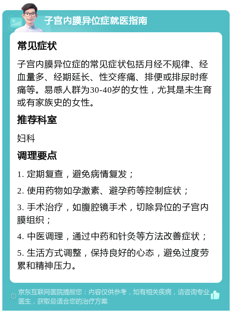 子宫内膜异位症就医指南 常见症状 子宫内膜异位症的常见症状包括月经不规律、经血量多、经期延长、性交疼痛、排便或排尿时疼痛等。易感人群为30-40岁的女性，尤其是未生育或有家族史的女性。 推荐科室 妇科 调理要点 1. 定期复查，避免病情复发； 2. 使用药物如孕激素、避孕药等控制症状； 3. 手术治疗，如腹腔镜手术，切除异位的子宫内膜组织； 4. 中医调理，通过中药和针灸等方法改善症状； 5. 生活方式调整，保持良好的心态，避免过度劳累和精神压力。