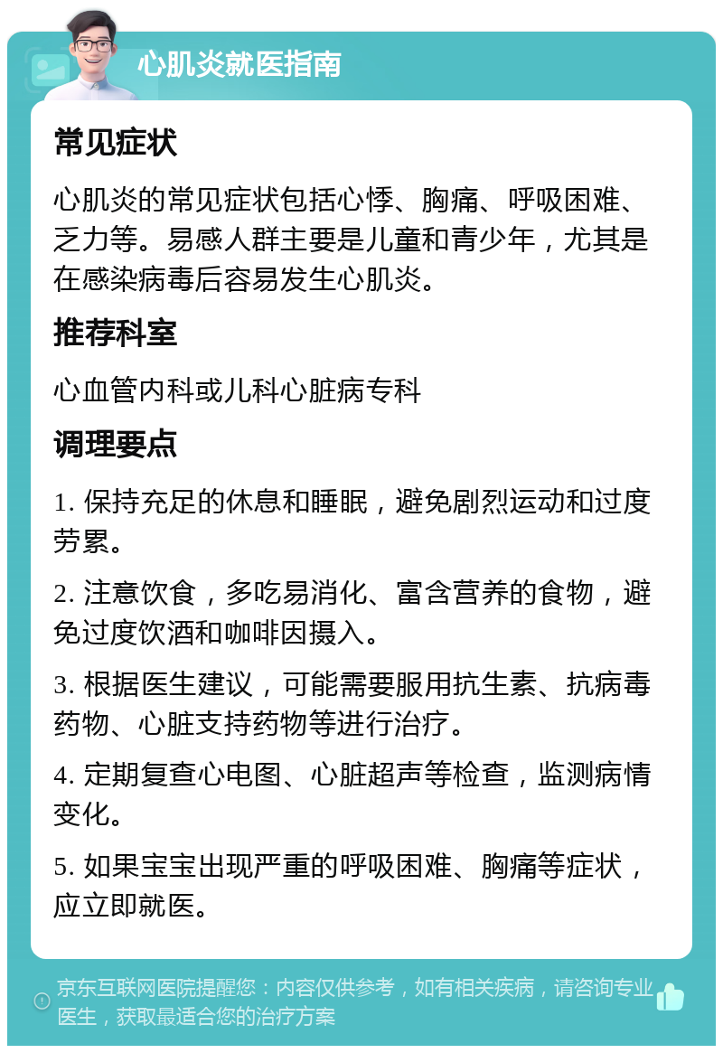 心肌炎就医指南 常见症状 心肌炎的常见症状包括心悸、胸痛、呼吸困难、乏力等。易感人群主要是儿童和青少年，尤其是在感染病毒后容易发生心肌炎。 推荐科室 心血管内科或儿科心脏病专科 调理要点 1. 保持充足的休息和睡眠，避免剧烈运动和过度劳累。 2. 注意饮食，多吃易消化、富含营养的食物，避免过度饮酒和咖啡因摄入。 3. 根据医生建议，可能需要服用抗生素、抗病毒药物、心脏支持药物等进行治疗。 4. 定期复查心电图、心脏超声等检查，监测病情变化。 5. 如果宝宝出现严重的呼吸困难、胸痛等症状，应立即就医。