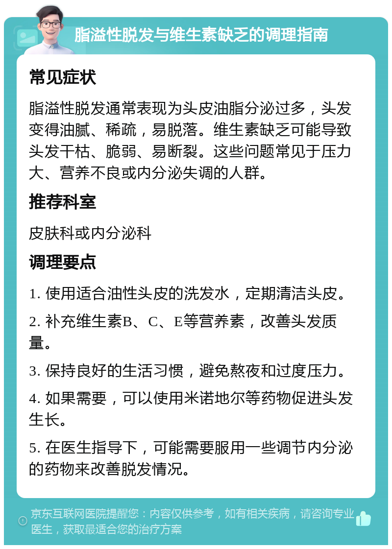 脂溢性脱发与维生素缺乏的调理指南 常见症状 脂溢性脱发通常表现为头皮油脂分泌过多，头发变得油腻、稀疏，易脱落。维生素缺乏可能导致头发干枯、脆弱、易断裂。这些问题常见于压力大、营养不良或内分泌失调的人群。 推荐科室 皮肤科或内分泌科 调理要点 1. 使用适合油性头皮的洗发水，定期清洁头皮。 2. 补充维生素B、C、E等营养素，改善头发质量。 3. 保持良好的生活习惯，避免熬夜和过度压力。 4. 如果需要，可以使用米诺地尔等药物促进头发生长。 5. 在医生指导下，可能需要服用一些调节内分泌的药物来改善脱发情况。