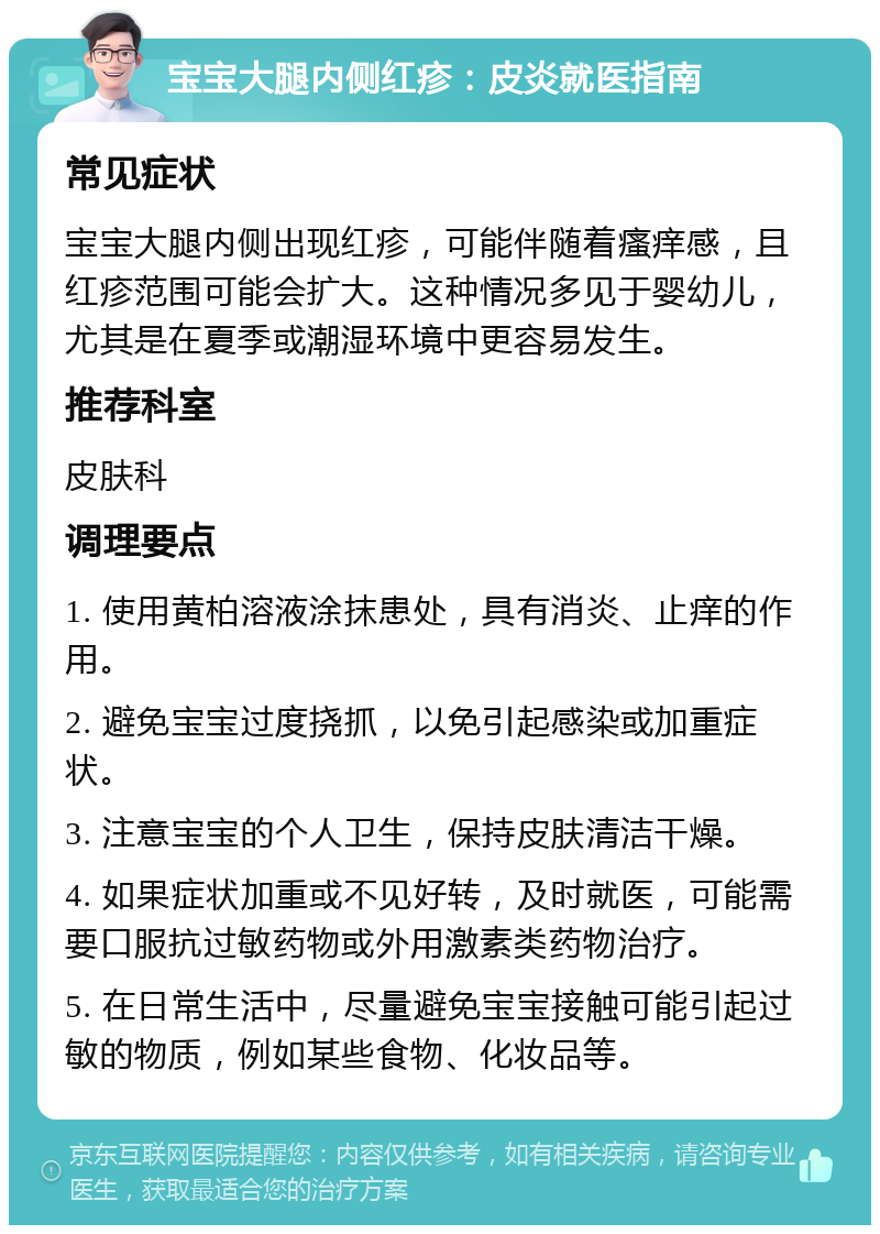 宝宝大腿内侧红疹：皮炎就医指南 常见症状 宝宝大腿内侧出现红疹，可能伴随着瘙痒感，且红疹范围可能会扩大。这种情况多见于婴幼儿，尤其是在夏季或潮湿环境中更容易发生。 推荐科室 皮肤科 调理要点 1. 使用黄柏溶液涂抹患处，具有消炎、止痒的作用。 2. 避免宝宝过度挠抓，以免引起感染或加重症状。 3. 注意宝宝的个人卫生，保持皮肤清洁干燥。 4. 如果症状加重或不见好转，及时就医，可能需要口服抗过敏药物或外用激素类药物治疗。 5. 在日常生活中，尽量避免宝宝接触可能引起过敏的物质，例如某些食物、化妆品等。