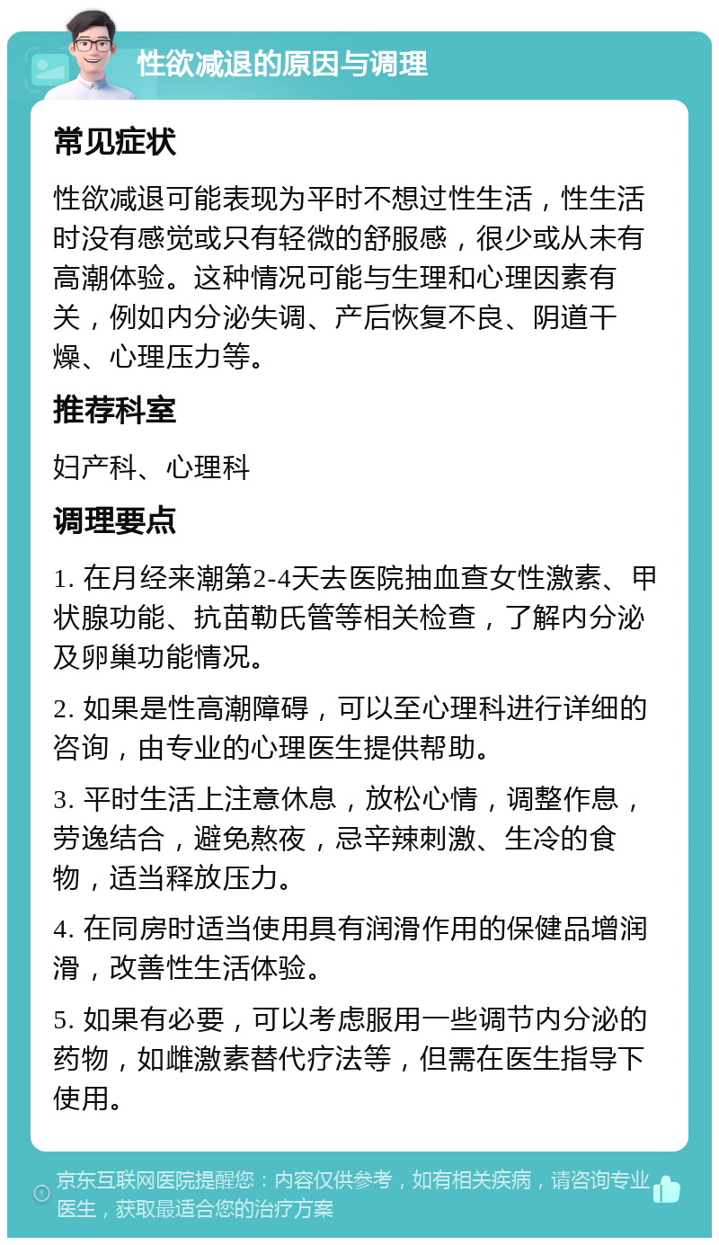 性欲减退的原因与调理 常见症状 性欲减退可能表现为平时不想过性生活，性生活时没有感觉或只有轻微的舒服感，很少或从未有高潮体验。这种情况可能与生理和心理因素有关，例如内分泌失调、产后恢复不良、阴道干燥、心理压力等。 推荐科室 妇产科、心理科 调理要点 1. 在月经来潮第2-4天去医院抽血查女性激素、甲状腺功能、抗苗勒氏管等相关检查，了解内分泌及卵巢功能情况。 2. 如果是性高潮障碍，可以至心理科进行详细的咨询，由专业的心理医生提供帮助。 3. 平时生活上注意休息，放松心情，调整作息，劳逸结合，避免熬夜，忌辛辣刺激、生冷的食物，适当释放压力。 4. 在同房时适当使用具有润滑作用的保健品增润滑，改善性生活体验。 5. 如果有必要，可以考虑服用一些调节内分泌的药物，如雌激素替代疗法等，但需在医生指导下使用。