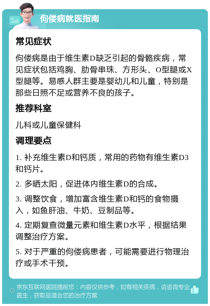 佝偻病就医指南 常见症状 佝偻病是由于维生素D缺乏引起的骨骼疾病，常见症状包括鸡胸、肋骨串珠、方形头、O型腿或X型腿等。易感人群主要是婴幼儿和儿童，特别是那些日照不足或营养不良的孩子。 推荐科室 儿科或儿童保健科 调理要点 1. 补充维生素D和钙质，常用的药物有维生素D3和钙片。 2. 多晒太阳，促进体内维生素D的合成。 3. 调整饮食，增加富含维生素D和钙的食物摄入，如鱼肝油、牛奶、豆制品等。 4. 定期复查微量元素和维生素D水平，根据结果调整治疗方案。 5. 对于严重的佝偻病患者，可能需要进行物理治疗或手术干预。