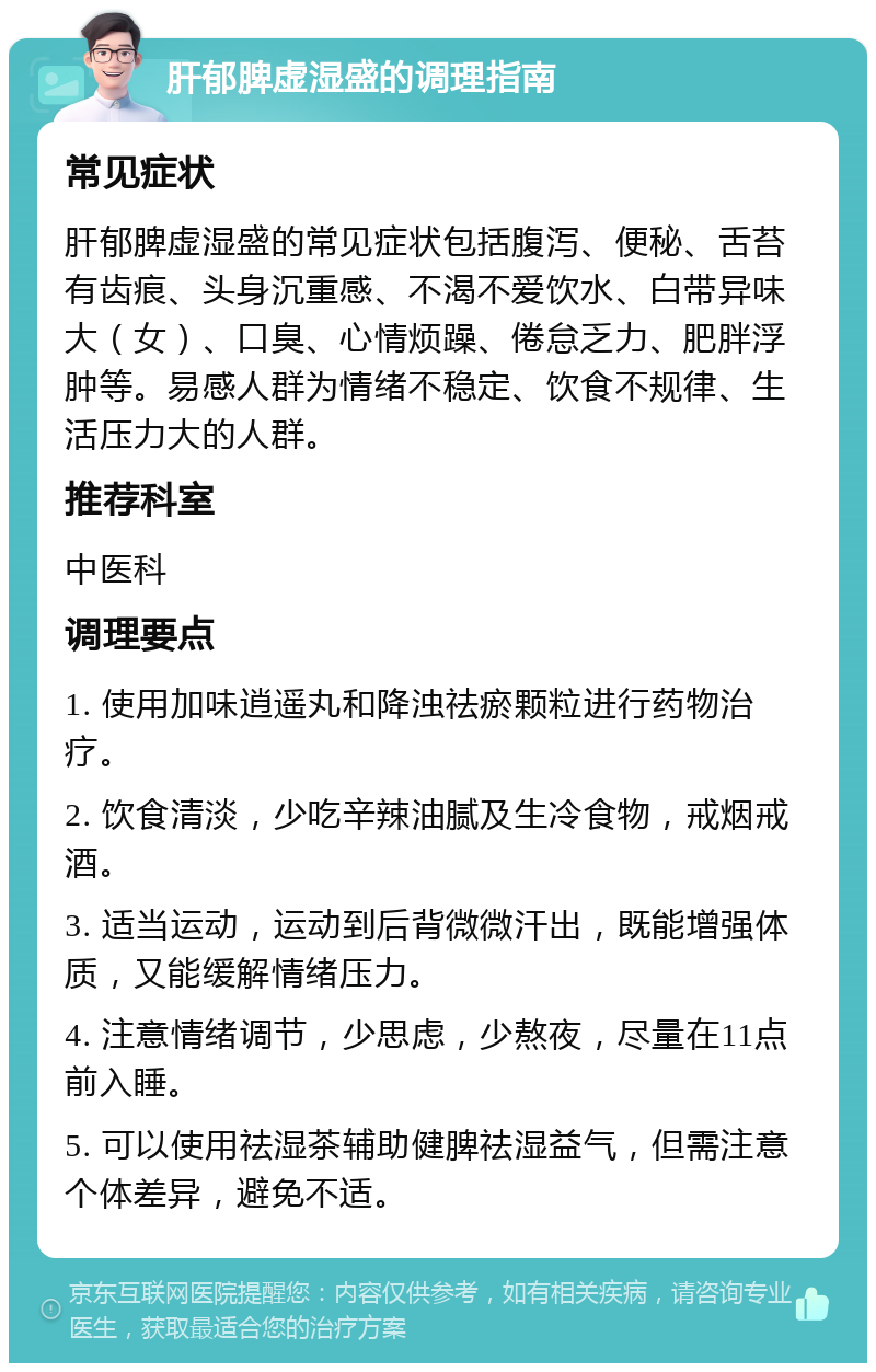 肝郁脾虚湿盛的调理指南 常见症状 肝郁脾虚湿盛的常见症状包括腹泻、便秘、舌苔有齿痕、头身沉重感、不渴不爱饮水、白带异味大（女）、口臭、心情烦躁、倦怠乏力、肥胖浮肿等。易感人群为情绪不稳定、饮食不规律、生活压力大的人群。 推荐科室 中医科 调理要点 1. 使用加味逍遥丸和降浊祛瘀颗粒进行药物治疗。 2. 饮食清淡，少吃辛辣油腻及生冷食物，戒烟戒酒。 3. 适当运动，运动到后背微微汗出，既能增强体质，又能缓解情绪压力。 4. 注意情绪调节，少思虑，少熬夜，尽量在11点前入睡。 5. 可以使用祛湿茶辅助健脾祛湿益气，但需注意个体差异，避免不适。