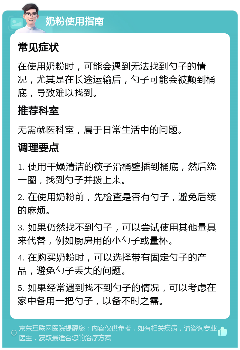 奶粉使用指南 常见症状 在使用奶粉时，可能会遇到无法找到勺子的情况，尤其是在长途运输后，勺子可能会被颠到桶底，导致难以找到。 推荐科室 无需就医科室，属于日常生活中的问题。 调理要点 1. 使用干燥清洁的筷子沿桶壁插到桶底，然后绕一圈，找到勺子并拨上来。 2. 在使用奶粉前，先检查是否有勺子，避免后续的麻烦。 3. 如果仍然找不到勺子，可以尝试使用其他量具来代替，例如厨房用的小勺子或量杯。 4. 在购买奶粉时，可以选择带有固定勺子的产品，避免勺子丢失的问题。 5. 如果经常遇到找不到勺子的情况，可以考虑在家中备用一把勺子，以备不时之需。