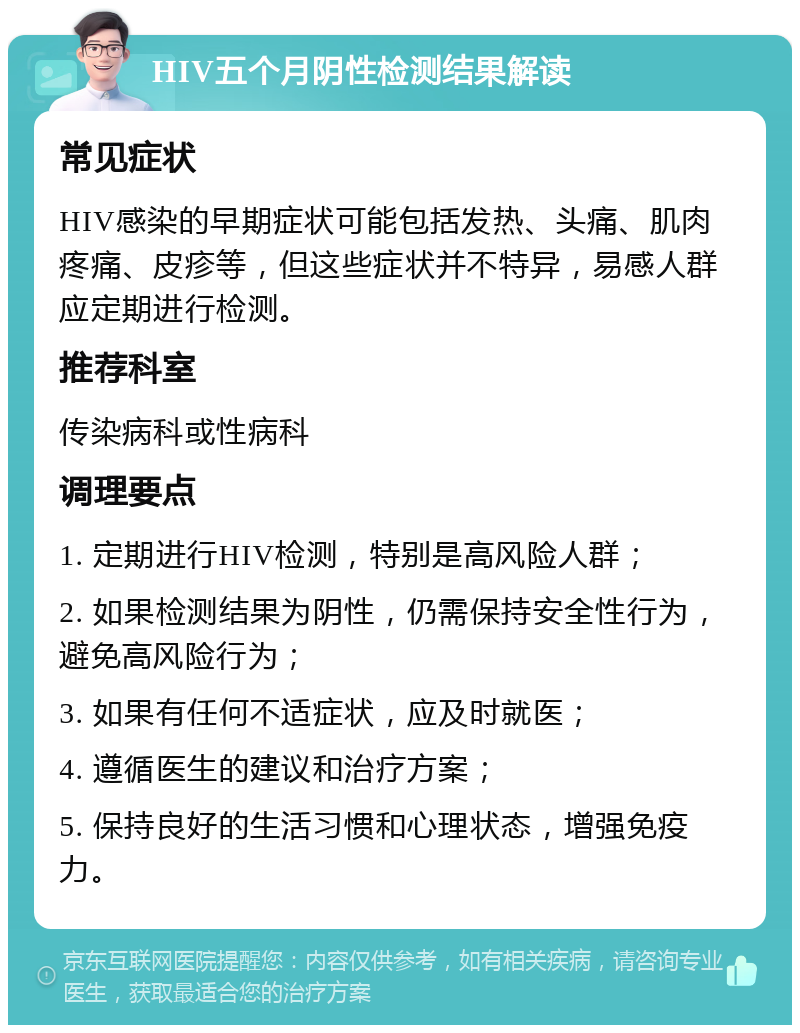 HIV五个月阴性检测结果解读 常见症状 HIV感染的早期症状可能包括发热、头痛、肌肉疼痛、皮疹等，但这些症状并不特异，易感人群应定期进行检测。 推荐科室 传染病科或性病科 调理要点 1. 定期进行HIV检测，特别是高风险人群； 2. 如果检测结果为阴性，仍需保持安全性行为，避免高风险行为； 3. 如果有任何不适症状，应及时就医； 4. 遵循医生的建议和治疗方案； 5. 保持良好的生活习惯和心理状态，增强免疫力。