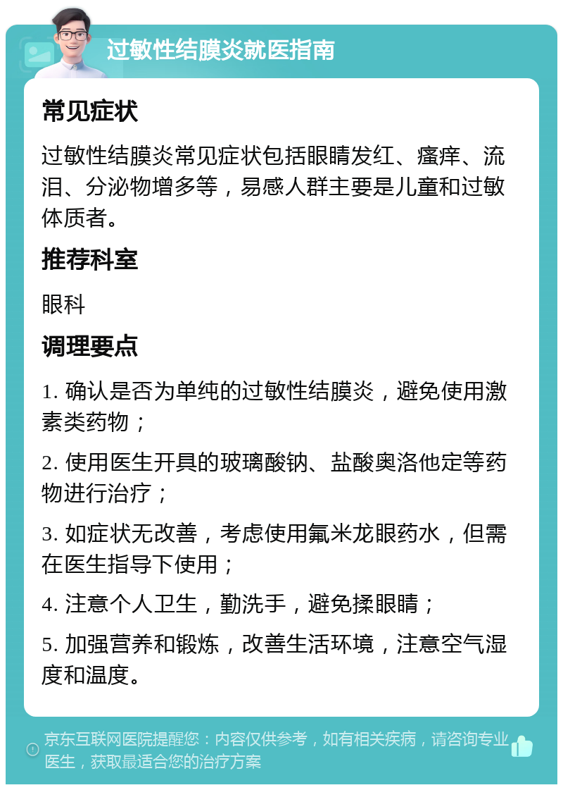 过敏性结膜炎就医指南 常见症状 过敏性结膜炎常见症状包括眼睛发红、瘙痒、流泪、分泌物增多等，易感人群主要是儿童和过敏体质者。 推荐科室 眼科 调理要点 1. 确认是否为单纯的过敏性结膜炎，避免使用激素类药物； 2. 使用医生开具的玻璃酸钠、盐酸奥洛他定等药物进行治疗； 3. 如症状无改善，考虑使用氟米龙眼药水，但需在医生指导下使用； 4. 注意个人卫生，勤洗手，避免揉眼睛； 5. 加强营养和锻炼，改善生活环境，注意空气湿度和温度。