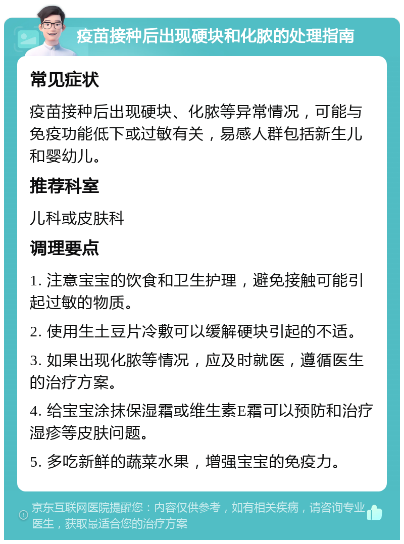 疫苗接种后出现硬块和化脓的处理指南 常见症状 疫苗接种后出现硬块、化脓等异常情况，可能与免疫功能低下或过敏有关，易感人群包括新生儿和婴幼儿。 推荐科室 儿科或皮肤科 调理要点 1. 注意宝宝的饮食和卫生护理，避免接触可能引起过敏的物质。 2. 使用生土豆片冷敷可以缓解硬块引起的不适。 3. 如果出现化脓等情况，应及时就医，遵循医生的治疗方案。 4. 给宝宝涂抹保湿霜或维生素E霜可以预防和治疗湿疹等皮肤问题。 5. 多吃新鲜的蔬菜水果，增强宝宝的免疫力。