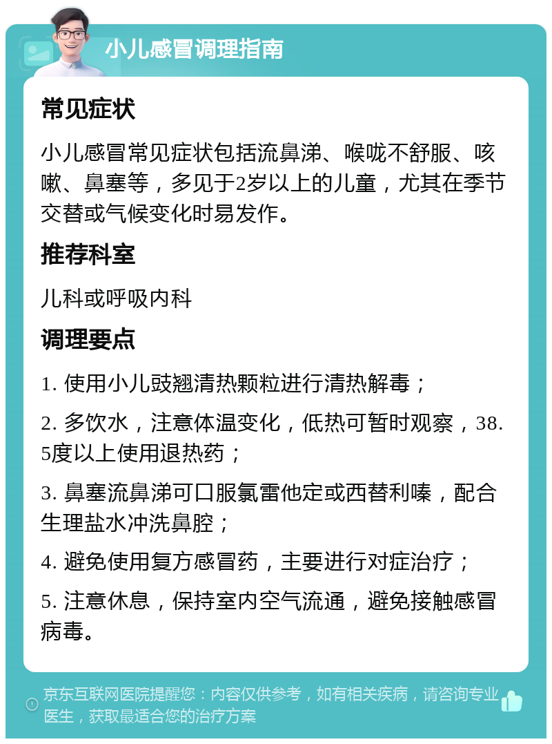 小儿感冒调理指南 常见症状 小儿感冒常见症状包括流鼻涕、喉咙不舒服、咳嗽、鼻塞等，多见于2岁以上的儿童，尤其在季节交替或气候变化时易发作。 推荐科室 儿科或呼吸内科 调理要点 1. 使用小儿豉翘清热颗粒进行清热解毒； 2. 多饮水，注意体温变化，低热可暂时观察，38.5度以上使用退热药； 3. 鼻塞流鼻涕可口服氯雷他定或西替利嗪，配合生理盐水冲洗鼻腔； 4. 避免使用复方感冒药，主要进行对症治疗； 5. 注意休息，保持室内空气流通，避免接触感冒病毒。