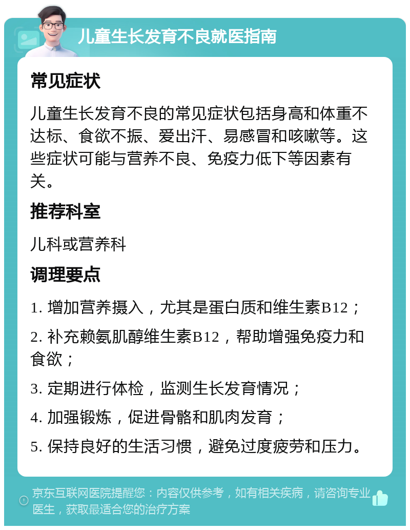 儿童生长发育不良就医指南 常见症状 儿童生长发育不良的常见症状包括身高和体重不达标、食欲不振、爱出汗、易感冒和咳嗽等。这些症状可能与营养不良、免疫力低下等因素有关。 推荐科室 儿科或营养科 调理要点 1. 增加营养摄入，尤其是蛋白质和维生素B12； 2. 补充赖氨肌醇维生素B12，帮助增强免疫力和食欲； 3. 定期进行体检，监测生长发育情况； 4. 加强锻炼，促进骨骼和肌肉发育； 5. 保持良好的生活习惯，避免过度疲劳和压力。