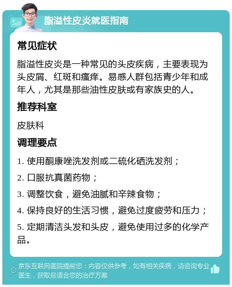 脂溢性皮炎就医指南 常见症状 脂溢性皮炎是一种常见的头皮疾病，主要表现为头皮屑、红斑和瘙痒。易感人群包括青少年和成年人，尤其是那些油性皮肤或有家族史的人。 推荐科室 皮肤科 调理要点 1. 使用酮康唑洗发剂或二硫化硒洗发剂； 2. 口服抗真菌药物； 3. 调整饮食，避免油腻和辛辣食物； 4. 保持良好的生活习惯，避免过度疲劳和压力； 5. 定期清洁头发和头皮，避免使用过多的化学产品。