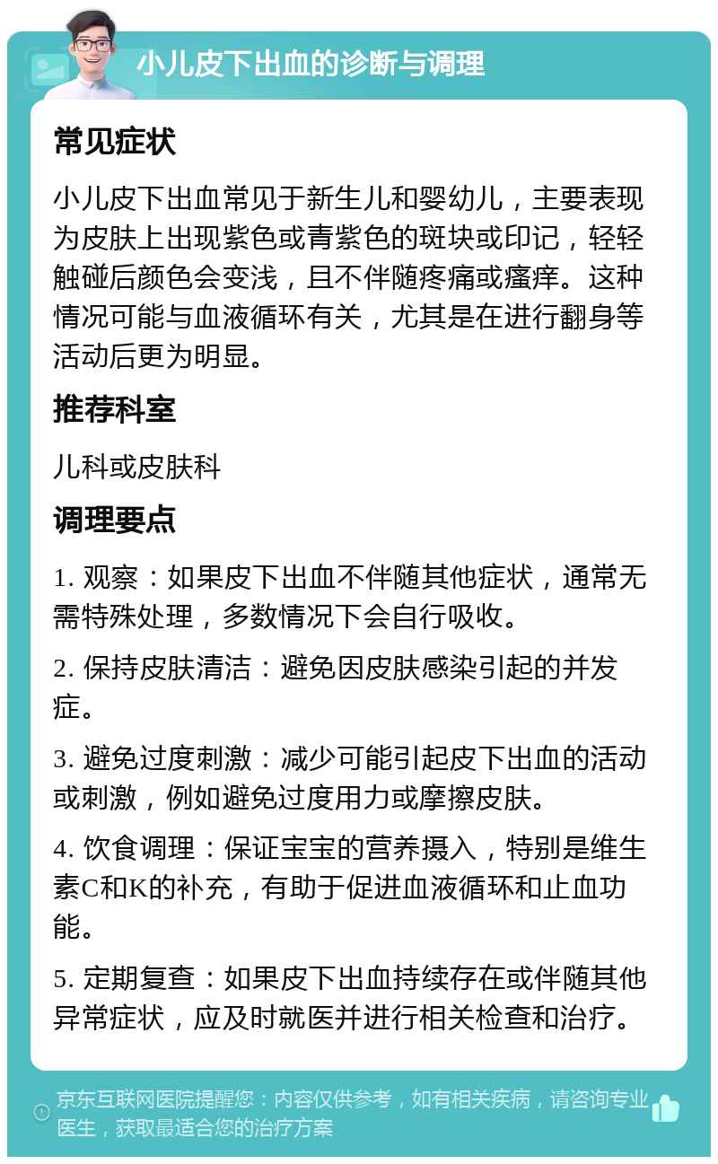 小儿皮下出血的诊断与调理 常见症状 小儿皮下出血常见于新生儿和婴幼儿，主要表现为皮肤上出现紫色或青紫色的斑块或印记，轻轻触碰后颜色会变浅，且不伴随疼痛或瘙痒。这种情况可能与血液循环有关，尤其是在进行翻身等活动后更为明显。 推荐科室 儿科或皮肤科 调理要点 1. 观察：如果皮下出血不伴随其他症状，通常无需特殊处理，多数情况下会自行吸收。 2. 保持皮肤清洁：避免因皮肤感染引起的并发症。 3. 避免过度刺激：减少可能引起皮下出血的活动或刺激，例如避免过度用力或摩擦皮肤。 4. 饮食调理：保证宝宝的营养摄入，特别是维生素C和K的补充，有助于促进血液循环和止血功能。 5. 定期复查：如果皮下出血持续存在或伴随其他异常症状，应及时就医并进行相关检查和治疗。