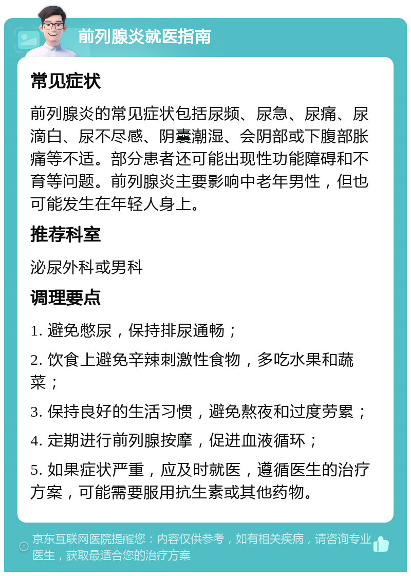 前列腺炎就医指南 常见症状 前列腺炎的常见症状包括尿频、尿急、尿痛、尿滴白、尿不尽感、阴囊潮湿、会阴部或下腹部胀痛等不适。部分患者还可能出现性功能障碍和不育等问题。前列腺炎主要影响中老年男性，但也可能发生在年轻人身上。 推荐科室 泌尿外科或男科 调理要点 1. 避免憋尿，保持排尿通畅； 2. 饮食上避免辛辣刺激性食物，多吃水果和蔬菜； 3. 保持良好的生活习惯，避免熬夜和过度劳累； 4. 定期进行前列腺按摩，促进血液循环； 5. 如果症状严重，应及时就医，遵循医生的治疗方案，可能需要服用抗生素或其他药物。