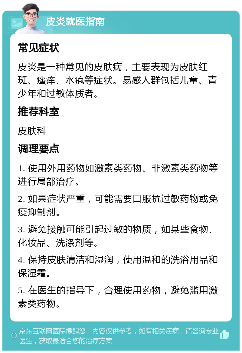 皮炎就医指南 常见症状 皮炎是一种常见的皮肤病，主要表现为皮肤红斑、瘙痒、水疱等症状。易感人群包括儿童、青少年和过敏体质者。 推荐科室 皮肤科 调理要点 1. 使用外用药物如激素类药物、非激素类药物等进行局部治疗。 2. 如果症状严重，可能需要口服抗过敏药物或免疫抑制剂。 3. 避免接触可能引起过敏的物质，如某些食物、化妆品、洗涤剂等。 4. 保持皮肤清洁和湿润，使用温和的洗浴用品和保湿霜。 5. 在医生的指导下，合理使用药物，避免滥用激素类药物。