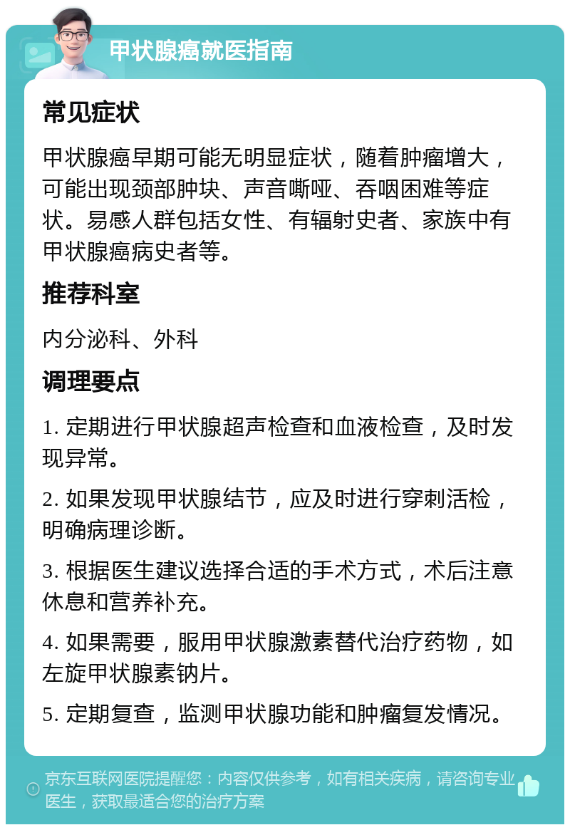 甲状腺癌就医指南 常见症状 甲状腺癌早期可能无明显症状，随着肿瘤增大，可能出现颈部肿块、声音嘶哑、吞咽困难等症状。易感人群包括女性、有辐射史者、家族中有甲状腺癌病史者等。 推荐科室 内分泌科、外科 调理要点 1. 定期进行甲状腺超声检查和血液检查，及时发现异常。 2. 如果发现甲状腺结节，应及时进行穿刺活检，明确病理诊断。 3. 根据医生建议选择合适的手术方式，术后注意休息和营养补充。 4. 如果需要，服用甲状腺激素替代治疗药物，如左旋甲状腺素钠片。 5. 定期复查，监测甲状腺功能和肿瘤复发情况。