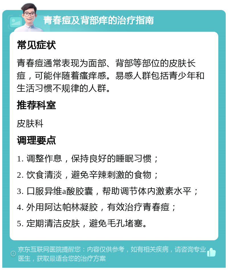 青春痘及背部痒的治疗指南 常见症状 青春痘通常表现为面部、背部等部位的皮肤长痘，可能伴随着瘙痒感。易感人群包括青少年和生活习惯不规律的人群。 推荐科室 皮肤科 调理要点 1. 调整作息，保持良好的睡眠习惯； 2. 饮食清淡，避免辛辣刺激的食物； 3. 口服异维a酸胶囊，帮助调节体内激素水平； 4. 外用阿达帕林凝胶，有效治疗青春痘； 5. 定期清洁皮肤，避免毛孔堵塞。