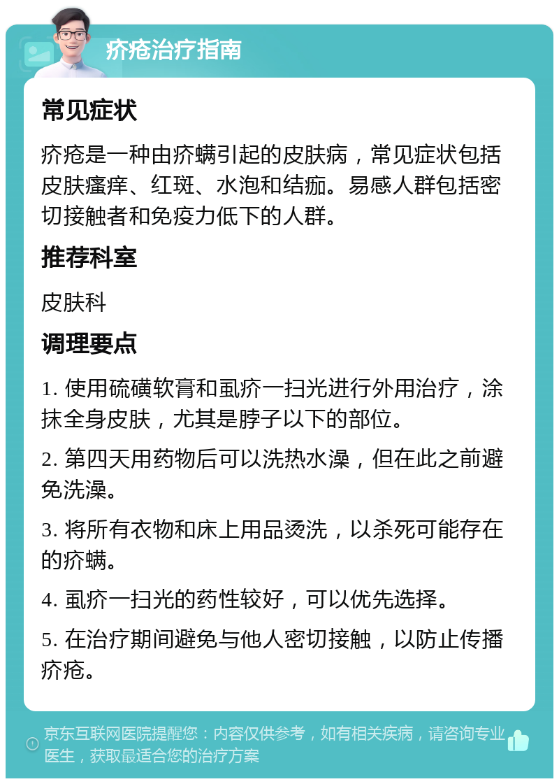 疥疮治疗指南 常见症状 疥疮是一种由疥螨引起的皮肤病，常见症状包括皮肤瘙痒、红斑、水泡和结痂。易感人群包括密切接触者和免疫力低下的人群。 推荐科室 皮肤科 调理要点 1. 使用硫磺软膏和虱疥一扫光进行外用治疗，涂抹全身皮肤，尤其是脖子以下的部位。 2. 第四天用药物后可以洗热水澡，但在此之前避免洗澡。 3. 将所有衣物和床上用品烫洗，以杀死可能存在的疥螨。 4. 虱疥一扫光的药性较好，可以优先选择。 5. 在治疗期间避免与他人密切接触，以防止传播疥疮。