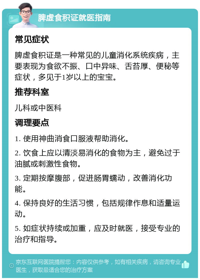 脾虚食积证就医指南 常见症状 脾虚食积证是一种常见的儿童消化系统疾病，主要表现为食欲不振、口中异味、舌苔厚、便秘等症状，多见于1岁以上的宝宝。 推荐科室 儿科或中医科 调理要点 1. 使用神曲消食口服液帮助消化。 2. 饮食上应以清淡易消化的食物为主，避免过于油腻或刺激性食物。 3. 定期按摩腹部，促进肠胃蠕动，改善消化功能。 4. 保持良好的生活习惯，包括规律作息和适量运动。 5. 如症状持续或加重，应及时就医，接受专业的治疗和指导。