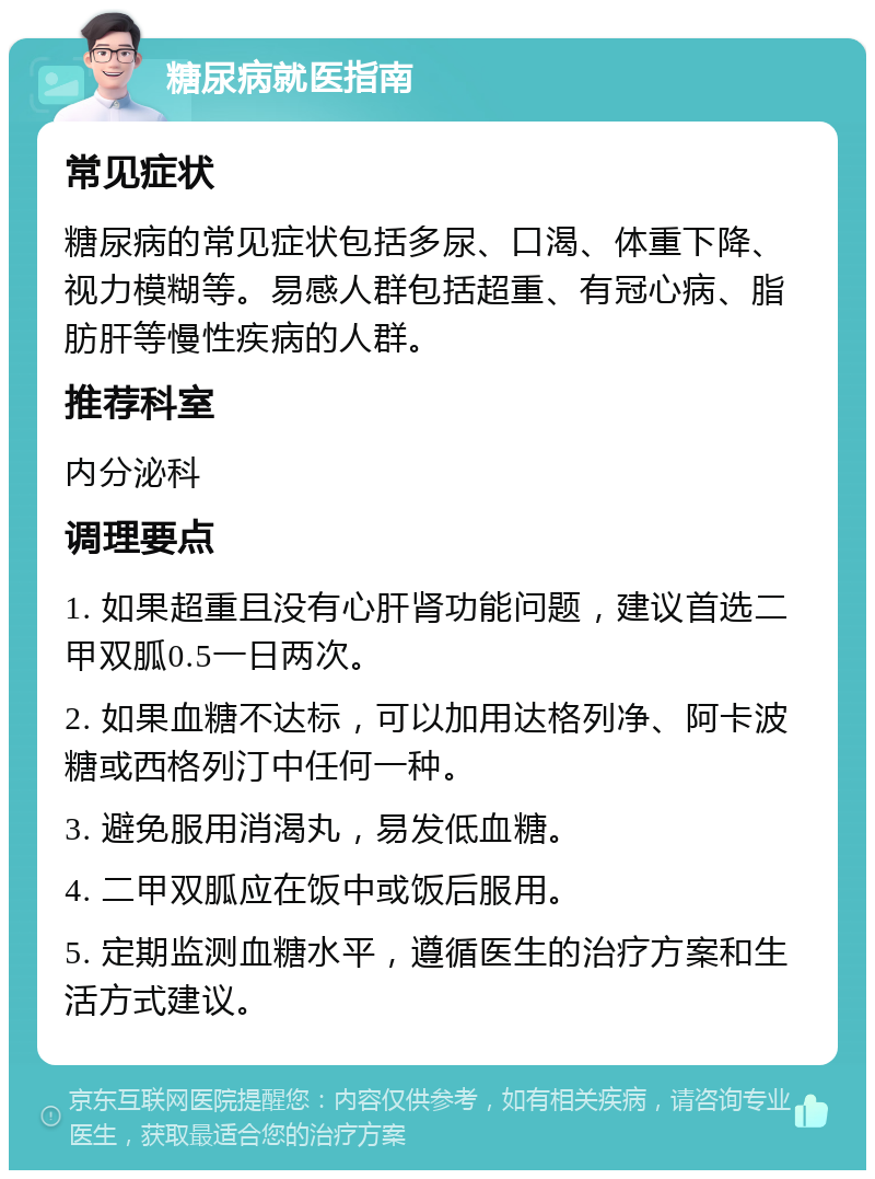 糖尿病就医指南 常见症状 糖尿病的常见症状包括多尿、口渴、体重下降、视力模糊等。易感人群包括超重、有冠心病、脂肪肝等慢性疾病的人群。 推荐科室 内分泌科 调理要点 1. 如果超重且没有心肝肾功能问题，建议首选二甲双胍0.5一日两次。 2. 如果血糖不达标，可以加用达格列净、阿卡波糖或西格列汀中任何一种。 3. 避免服用消渴丸，易发低血糖。 4. 二甲双胍应在饭中或饭后服用。 5. 定期监测血糖水平，遵循医生的治疗方案和生活方式建议。