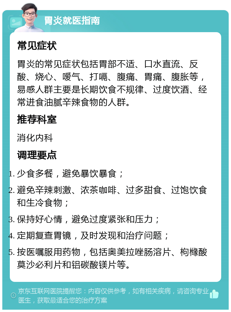 胃炎就医指南 常见症状 胃炎的常见症状包括胃部不适、口水直流、反酸、烧心、嗳气、打嗝、腹痛、胃痛、腹胀等，易感人群主要是长期饮食不规律、过度饮酒、经常进食油腻辛辣食物的人群。 推荐科室 消化内科 调理要点 少食多餐，避免暴饮暴食； 避免辛辣刺激、浓茶咖啡、过多甜食、过饱饮食和生冷食物； 保持好心情，避免过度紧张和压力； 定期复查胃镜，及时发现和治疗问题； 按医嘱服用药物，包括奥美拉唑肠溶片、枸橼酸莫沙必利片和铝碳酸镁片等。