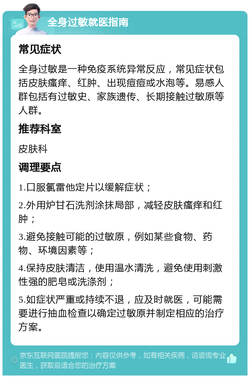 全身过敏就医指南 常见症状 全身过敏是一种免疫系统异常反应，常见症状包括皮肤瘙痒、红肿、出现痘痘或水泡等。易感人群包括有过敏史、家族遗传、长期接触过敏原等人群。 推荐科室 皮肤科 调理要点 1.口服氯雷他定片以缓解症状； 2.外用炉甘石洗剂涂抹局部，减轻皮肤瘙痒和红肿； 3.避免接触可能的过敏原，例如某些食物、药物、环境因素等； 4.保持皮肤清洁，使用温水清洗，避免使用刺激性强的肥皂或洗涤剂； 5.如症状严重或持续不退，应及时就医，可能需要进行抽血检查以确定过敏原并制定相应的治疗方案。