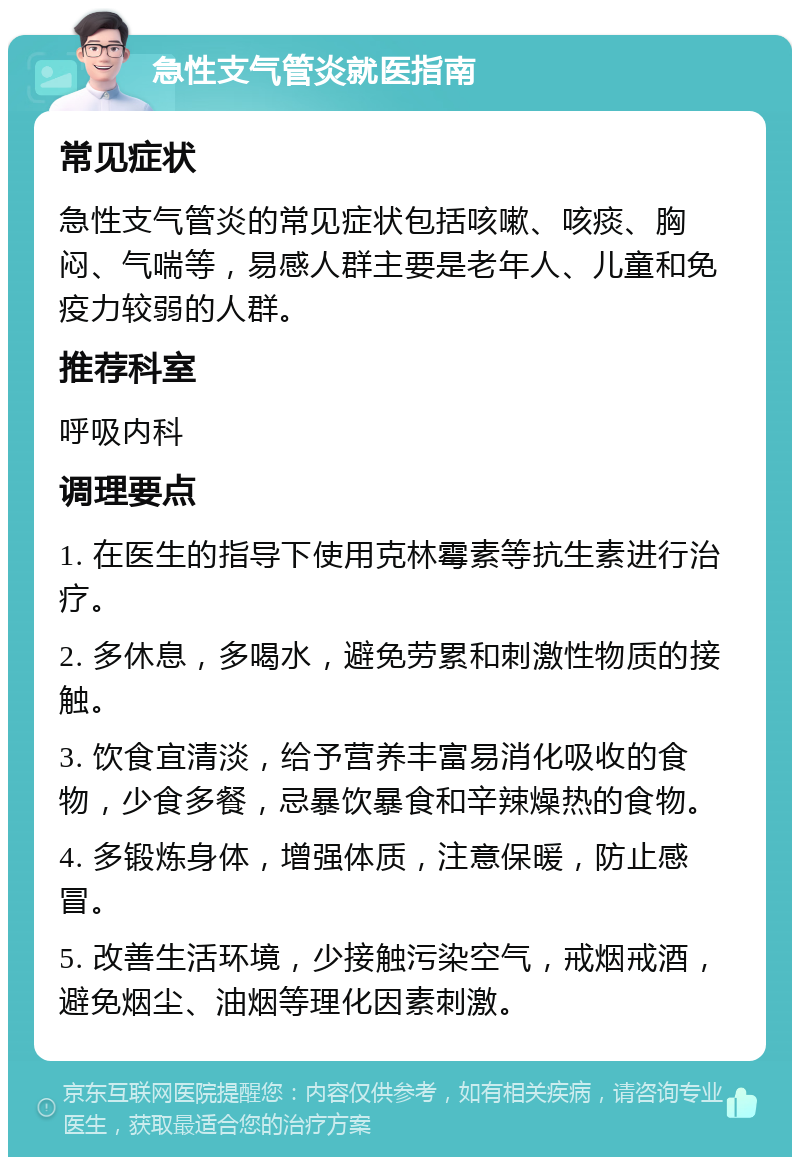 急性支气管炎就医指南 常见症状 急性支气管炎的常见症状包括咳嗽、咳痰、胸闷、气喘等，易感人群主要是老年人、儿童和免疫力较弱的人群。 推荐科室 呼吸内科 调理要点 1. 在医生的指导下使用克林霉素等抗生素进行治疗。 2. 多休息，多喝水，避免劳累和刺激性物质的接触。 3. 饮食宜清淡，给予营养丰富易消化吸收的食物，少食多餐，忌暴饮暴食和辛辣燥热的食物。 4. 多锻炼身体，增强体质，注意保暖，防止感冒。 5. 改善生活环境，少接触污染空气，戒烟戒酒，避免烟尘、油烟等理化因素刺激。