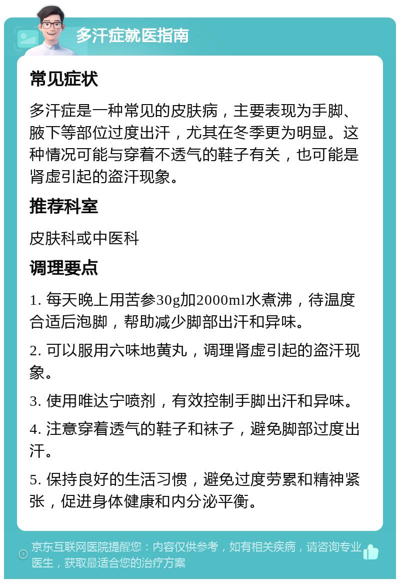 多汗症就医指南 常见症状 多汗症是一种常见的皮肤病，主要表现为手脚、腋下等部位过度出汗，尤其在冬季更为明显。这种情况可能与穿着不透气的鞋子有关，也可能是肾虚引起的盗汗现象。 推荐科室 皮肤科或中医科 调理要点 1. 每天晚上用苦参30g加2000ml水煮沸，待温度合适后泡脚，帮助减少脚部出汗和异味。 2. 可以服用六味地黄丸，调理肾虚引起的盗汗现象。 3. 使用唯达宁喷剂，有效控制手脚出汗和异味。 4. 注意穿着透气的鞋子和袜子，避免脚部过度出汗。 5. 保持良好的生活习惯，避免过度劳累和精神紧张，促进身体健康和内分泌平衡。