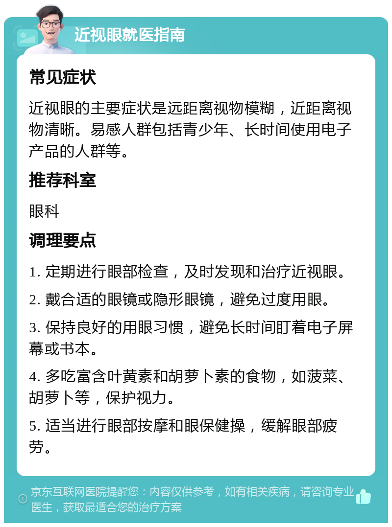 近视眼就医指南 常见症状 近视眼的主要症状是远距离视物模糊，近距离视物清晰。易感人群包括青少年、长时间使用电子产品的人群等。 推荐科室 眼科 调理要点 1. 定期进行眼部检查，及时发现和治疗近视眼。 2. 戴合适的眼镜或隐形眼镜，避免过度用眼。 3. 保持良好的用眼习惯，避免长时间盯着电子屏幕或书本。 4. 多吃富含叶黄素和胡萝卜素的食物，如菠菜、胡萝卜等，保护视力。 5. 适当进行眼部按摩和眼保健操，缓解眼部疲劳。